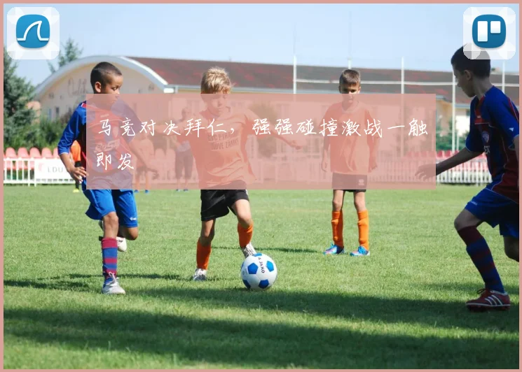 马竞对决拜仁，强强碰撞激战一触即发
