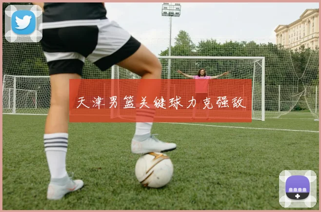 天津男篮关键球力克强敌