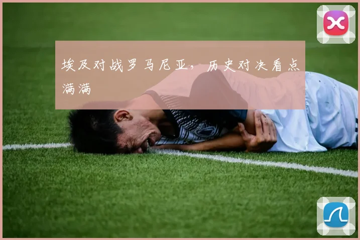 埃及对战罗马尼亚，历史对决看点满满