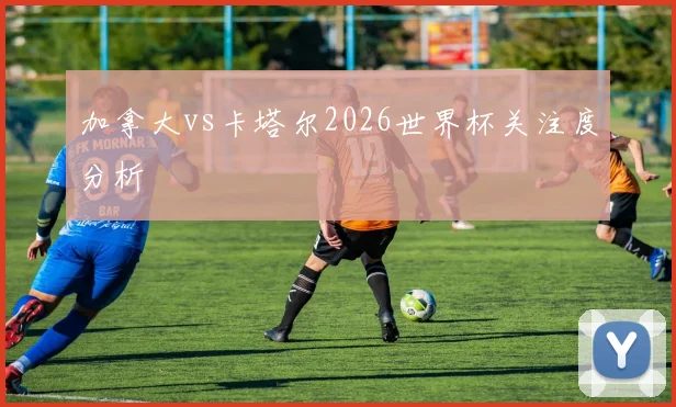 加拿大vs卡塔尔2026世界杯关注度分析