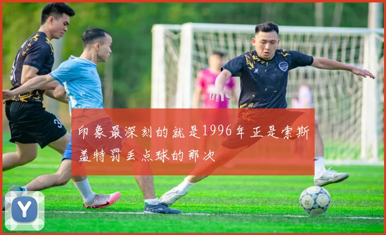 印象最深刻的就是1996年正是索斯盖特罚丢点球的那次