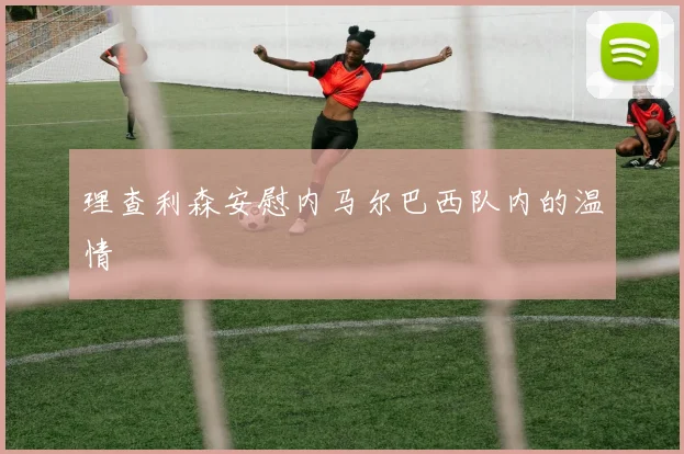 理查利森安慰内马尔巴西队内的温情