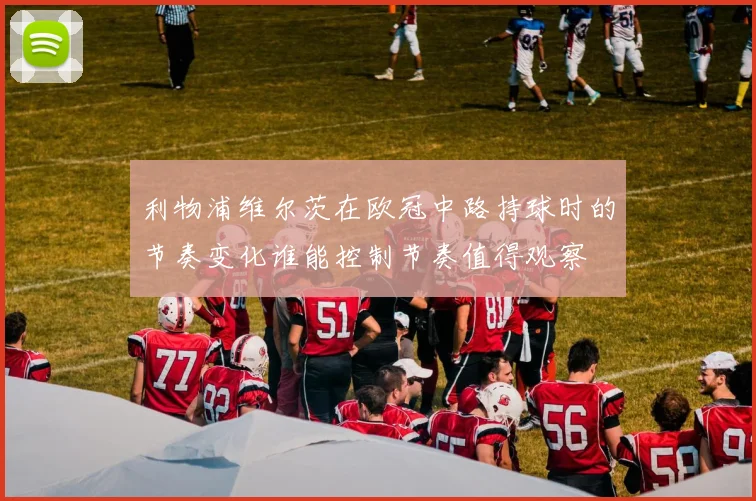 利物浦维尔茨在欧冠中路持球时的节奏变化谁能控制节奏值得观察