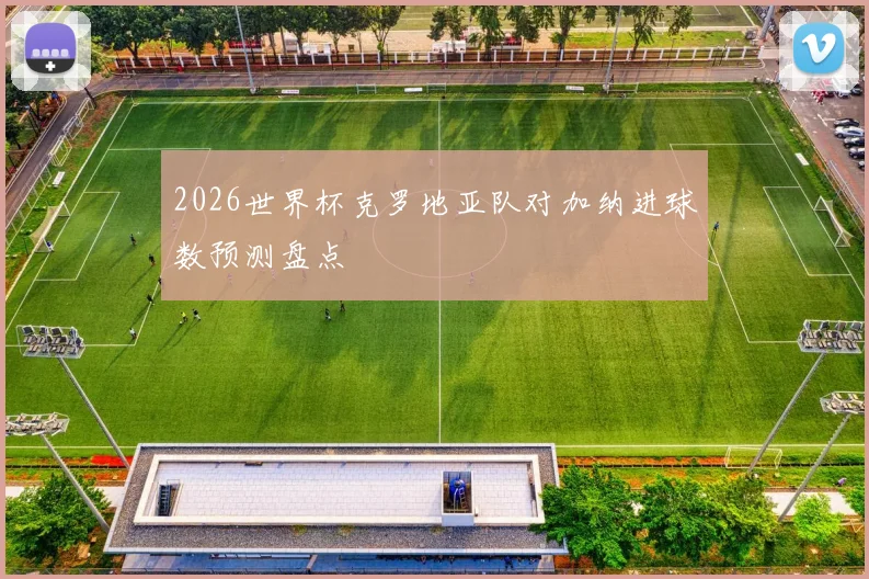 2026世界杯克罗地亚队对加纳进球数预测盘点