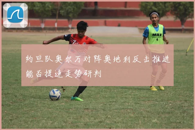 约旦队奥尔万对阵奥地利反击推进能否提速走势研判