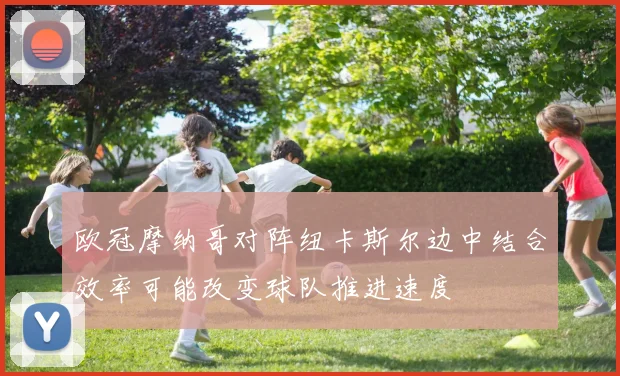 欧冠摩纳哥对阵纽卡斯尔边中结合效率可能改变球队推进速度
