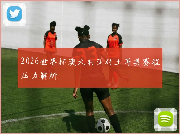 2026世界杯澳大利亚对土耳其赛程压力解析