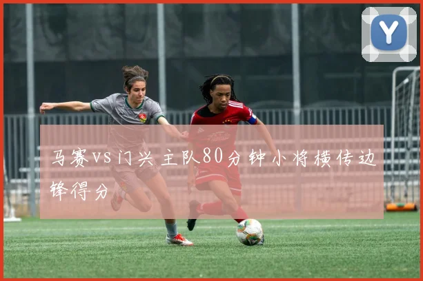马赛vs门兴主队80分钟小将横传边锋得分