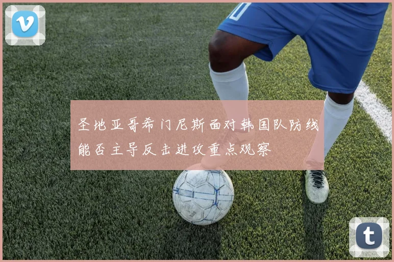 圣地亚哥希门尼斯面对韩国队防线能否主导反击进攻重点观察