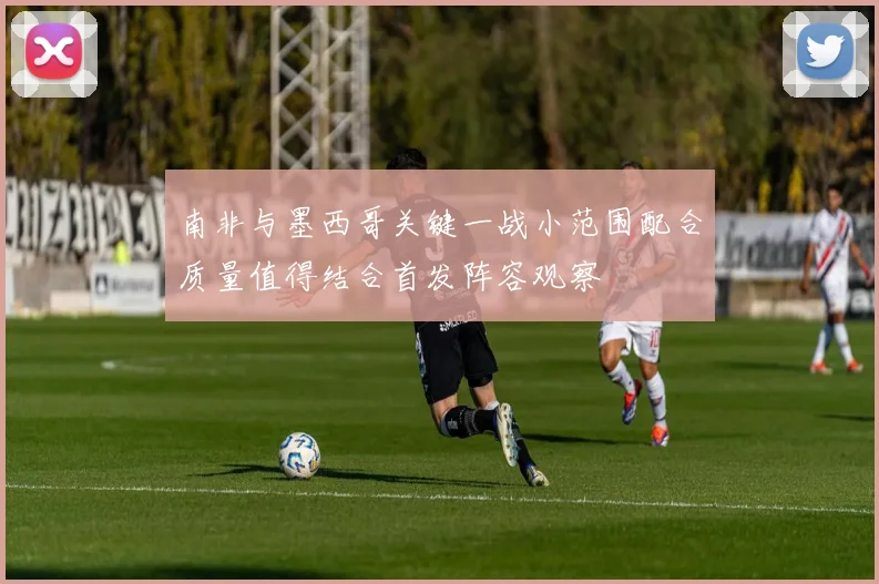南非与墨西哥关键一战小范围配合质量值得结合首发阵容观察