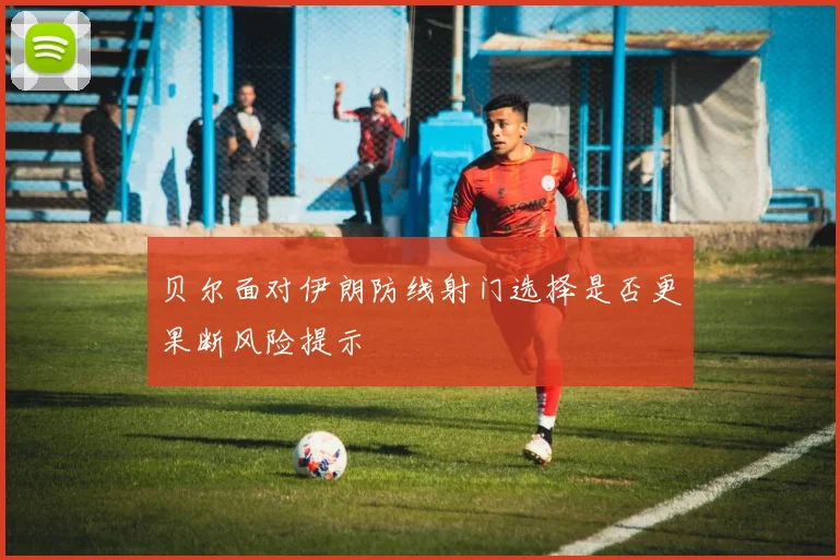 贝尔面对伊朗防线射门选择是否更果断风险提示