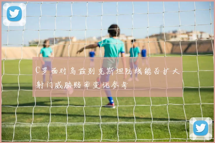 C罗面对乌兹别克斯坦防线能否扩大射门威胁赔率变化参考