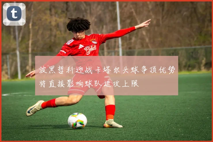波黑哲科迎战卡塔尔头球争顶优势将直接影响球队进攻上限