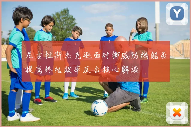 尼古拉斯杰克逊面对挪威防线能否提高终结效率反击核心解读