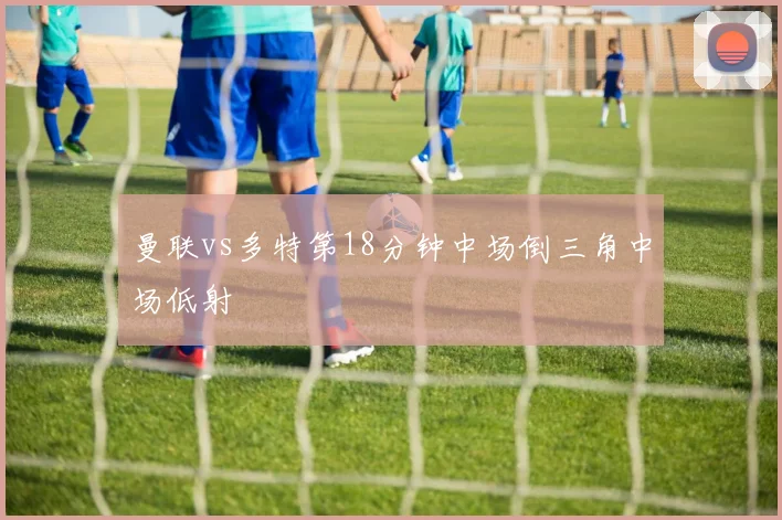 曼联vs多特第18分钟中场倒三角中场低射