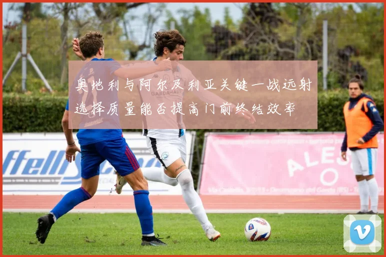 奥地利与阿尔及利亚关键一战远射选择质量能否提高门前终结效率