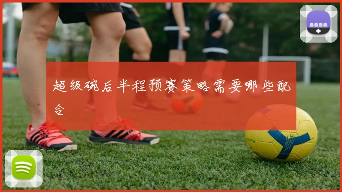 超级碗后半程预赛策略需要哪些配合
