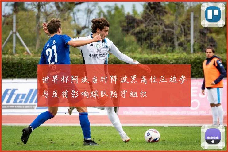 世界杯阿坎吉对阵波黑高位压迫参与度将影响球队防守组织