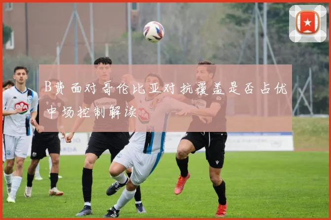 B费面对哥伦比亚对抗覆盖是否占优中场控制解读