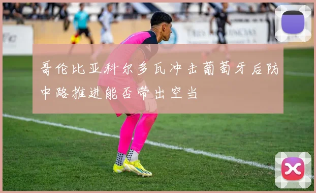 哥伦比亚科尔多瓦冲击葡萄牙后防中路推进能否带出空当