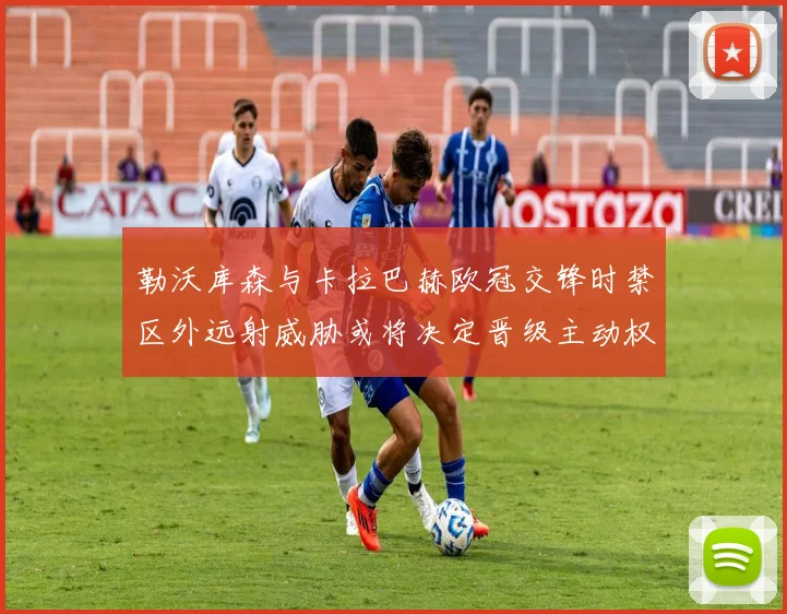 勒沃库森与卡拉巴赫欧冠交锋时禁区外远射威胁或将决定晋级主动权